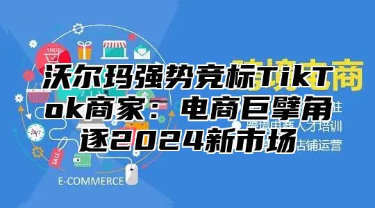 沃尔玛强势竞标TikTok商家：电商巨擘角逐2025新市场
