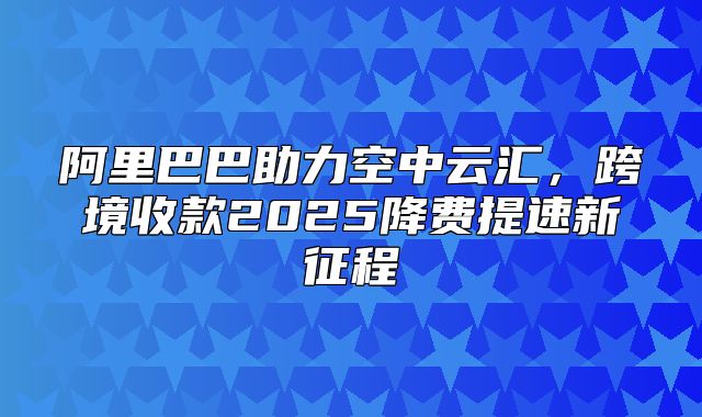 阿里巴巴助力空中云汇，跨境收款2025降费提速新征程