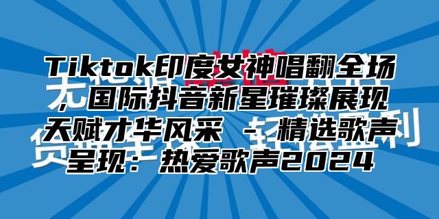 Tiktok印度女神唱翻全场，国际抖音新星璀璨展现天赋才华风采 - 精选歌声呈现：热爱歌声2025