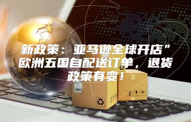 新政策：亚马逊全球开店”欧洲五国自配送订单，退货政策有变！