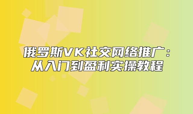 俄罗斯VK社交网络推广：从入门到盈利实操教程