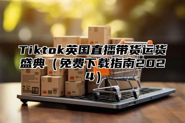 Tiktok英国直播带货运货盛典免费下载指南2025