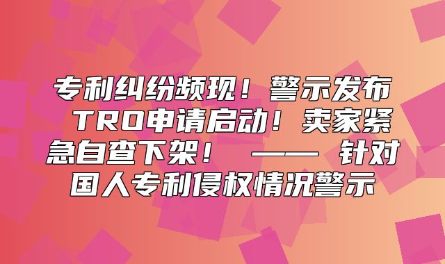 专利纠纷频现！警示发布 TRO申请启动！卖家紧急自查下架！ —— 针对国人专利侵权情况警示