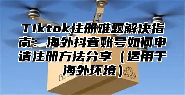 Tiktok注册难题解决指南：海外抖音账号如何申请注册方法分享适用于海外环境