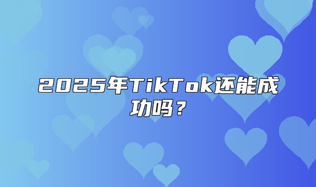 2025年TikTok还能成功吗？
