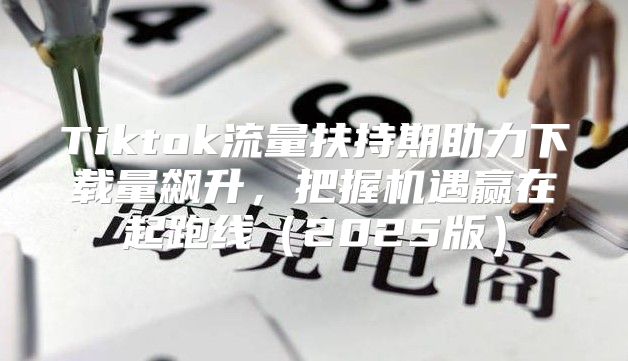 Tiktok流量扶持期助力下载量飙升，把握机遇赢在起跑线2025版