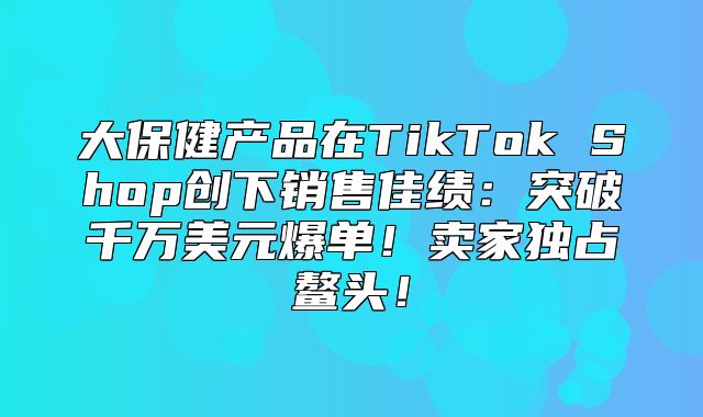 大保健产品在TikTok Shop创下销售佳绩：突破千万美元爆单！卖家独占鳌头！