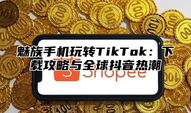 魅族手机玩转TikTok：下载攻略与全球抖音热潮
