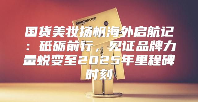 国货美妆扬帆海外启航记：砥砺前行，见证品牌力量蜕变至2025年里程碑时刻
