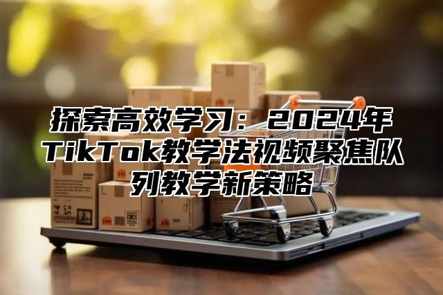 探索高效学习：2025年TikTok教学法视频聚焦队列教学新策略