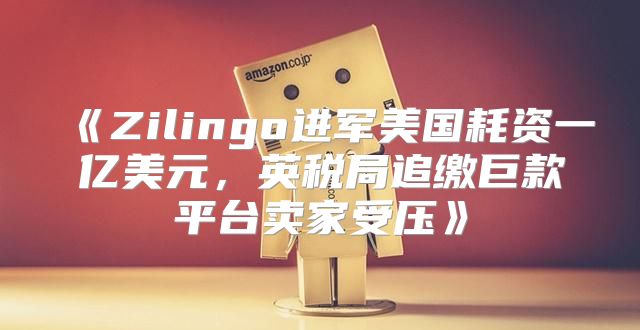 Zilingo进军美国耗资一亿美元，英税局追缴巨款平台卖家受压