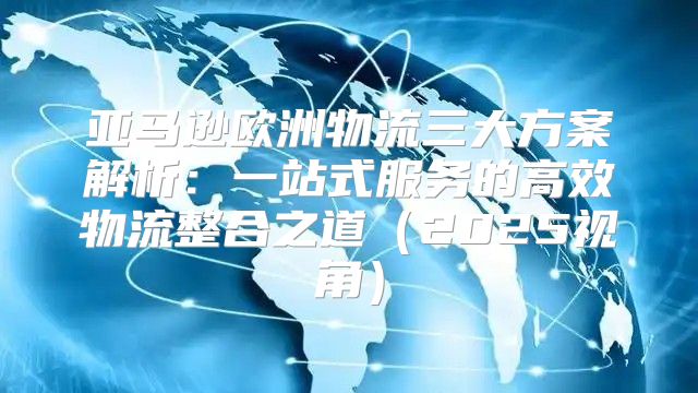 亚马逊欧洲物流三大方案解析：一站式服务的高效物流整合之道2025视角