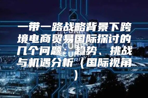 一带一路战略背景下跨境电商贸易国际探讨的几个问题：趋势、挑战与机遇分析国际视角