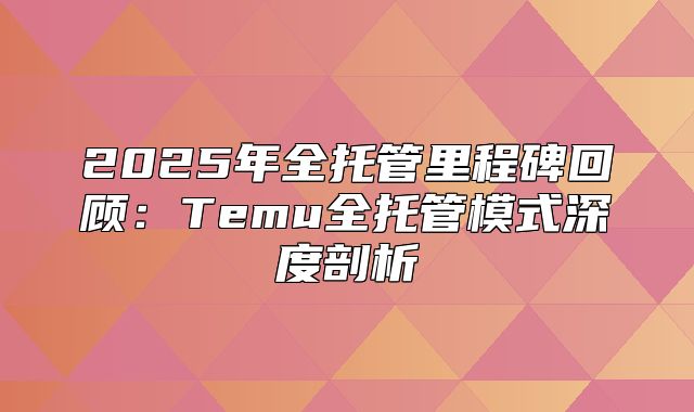 2025年全托管里程碑回顾：Temu全托管模式深度剖析