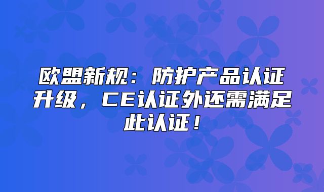 欧盟新规：防护产品认证升级，CE认证外还需满足此认证！