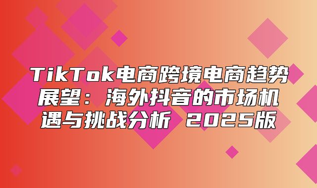 TikTok电商跨境电商趋势展望：海外抖音的市场机遇与挑战分析 2025版