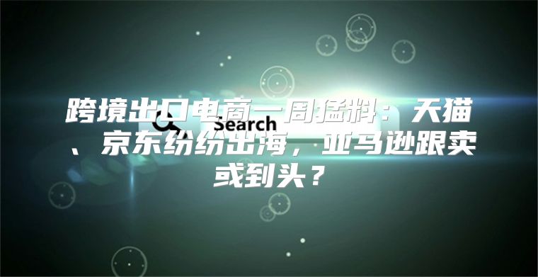 跨境出口电商一周猛料：天猫、京东纷纷出海，亚马逊跟卖或到头？