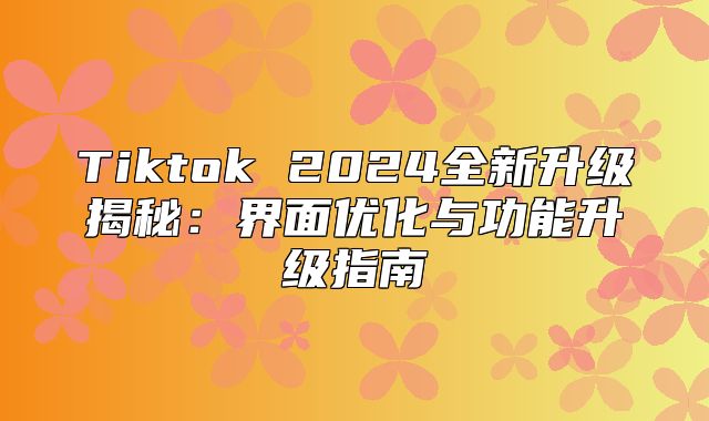 Tiktok 2025全新升级揭秘：界面优化与功能升级指南