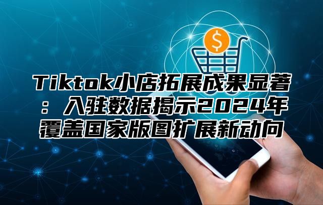 Tiktok小店拓展成果显著：入驻数据揭示2025年覆盖国家版图扩展新动向