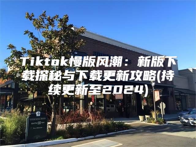 Tiktok慢版风潮：新版下载探秘与下载更新攻略(持续更新至2025)