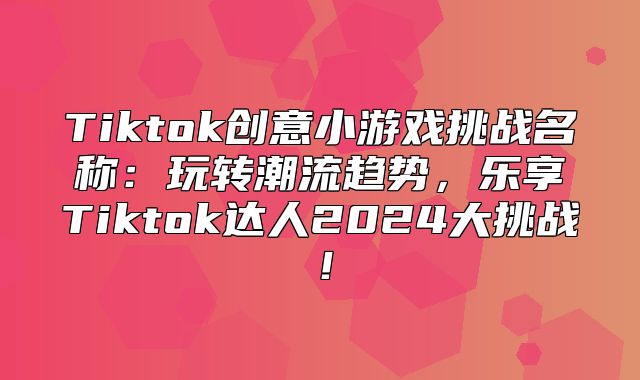 Tiktok创意小游戏挑战名称：玩转潮流趋势，乐享Tiktok达人2025大挑战！