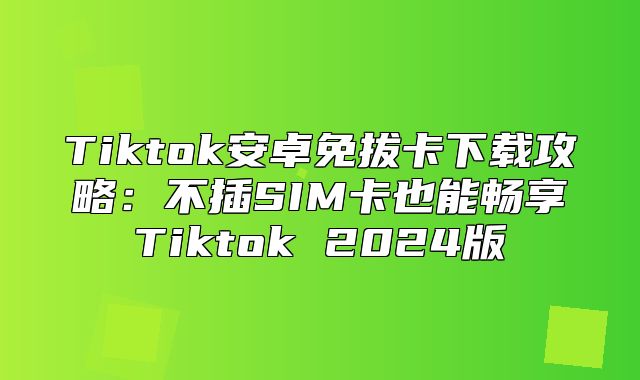 Tiktok安卓免拔卡下载攻略：不插SIM卡也能畅享Tiktok 2025版