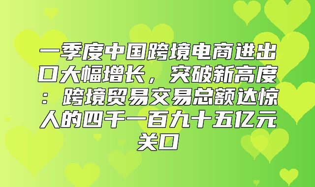 一季度中国跨境电商进出口大幅增长，突破新高度：跨境贸易交易总额达惊人的四千一百九十五亿元关口