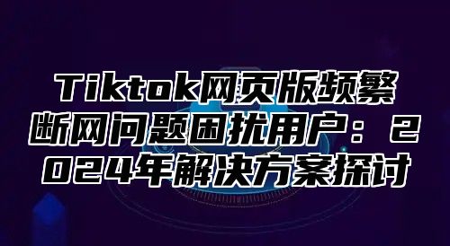 Tiktok网页版频繁断网问题困扰用户：2025年解决方案探讨