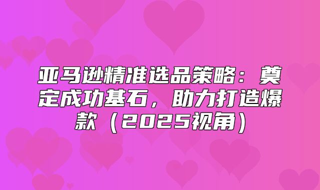亚马逊精准选品策略：奠定成功基石，助力打造爆款2025视角