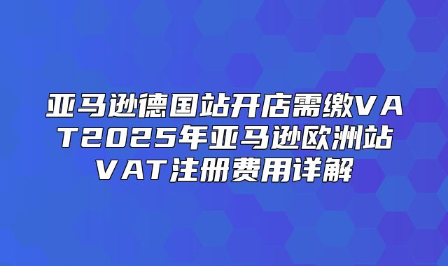 亚马逊德国站开店需缴VAT2025年亚马逊欧洲站VAT注册费用详解