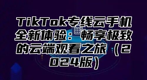 TikTok专线云手机全新体验：畅享极致的云端观看之旅2025版