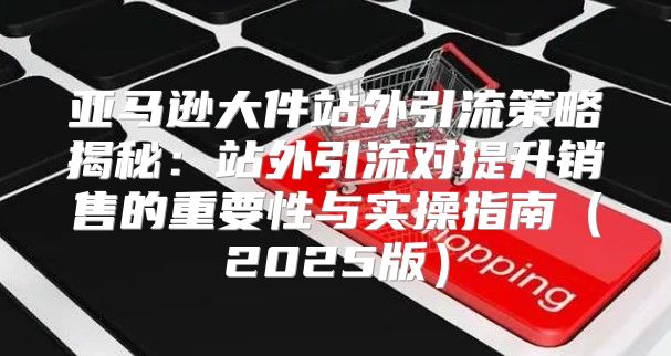 亚马逊大件站外引流策略揭秘：站外引流对提升销售的重要性与实操指南2025版