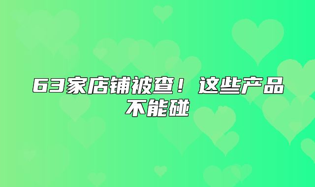 63家店铺被查！这些产品不能碰