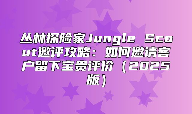 丛林探险家Jungle Scout邀评攻略：如何邀请客户留下宝贵评价2025版
