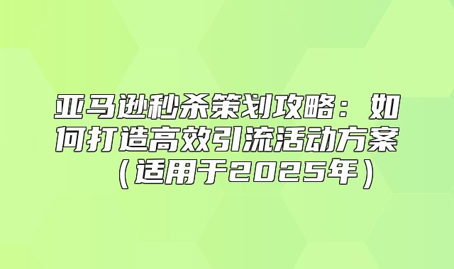 亚马逊秒杀策划攻略：如何打造高效引流活动方案适用于2025年