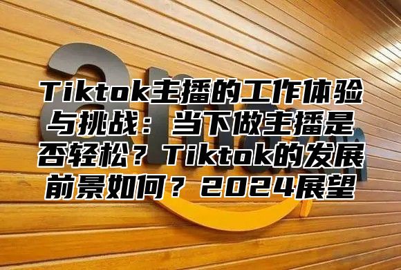 Tiktok主播的工作体验与挑战：当下做主播是否轻松？Tiktok的发展前景如何？2025展望