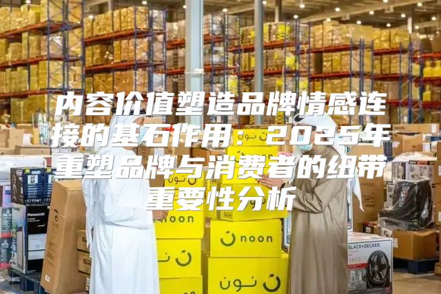 内容价值塑造品牌情感连接的基石作用：2025年重塑品牌与消费者的纽带重要性分析