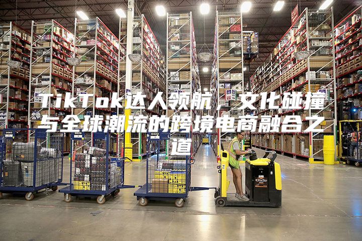 TikTok达人领航，文化碰撞与全球潮流的跨境电商融合之道