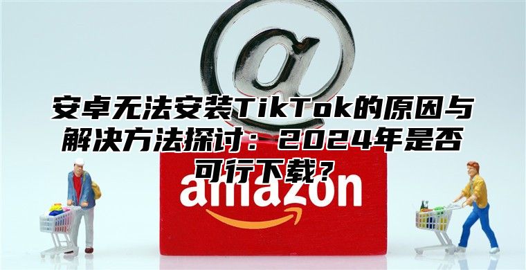 安卓无法安装TikTok的原因与解决方法探讨：2025年是否可行下载？