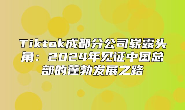 Tiktok成都分公司崭露头角：2025年见证中国总部的蓬勃发展之路