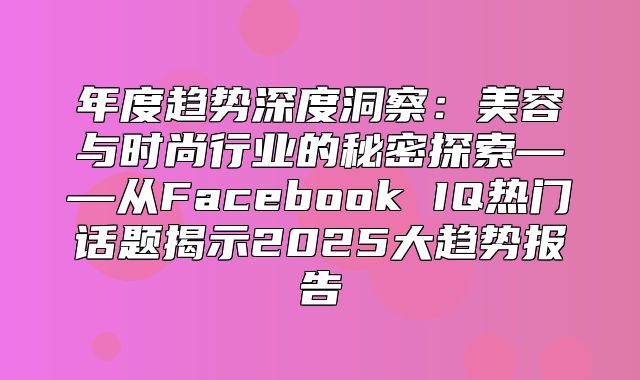 年度趋势深度洞察：美容与时尚行业的秘密探索——从Facebook IQ热门话题揭示2025大趋势报告