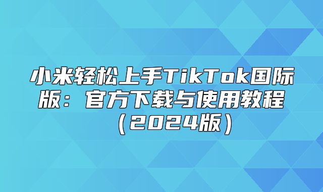 小米轻松上手TikTok国际版：官方下载与使用教程2025版