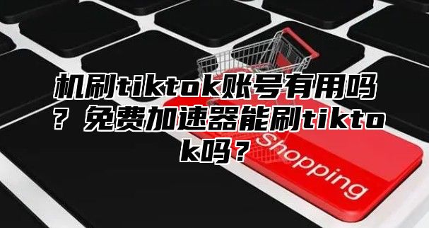 机刷tiktok账号有用吗？免费加速器能刷tiktok吗？