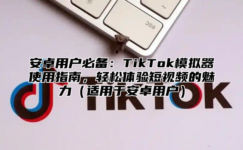 安卓用户必备：TikTok模拟器使用指南，轻松体验短视频的魅力适用于安卓用户