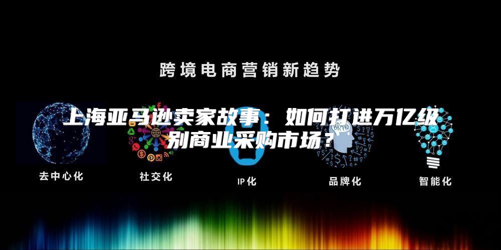 上海亚马逊卖家故事：如何打进万亿级别商业采购市场？
