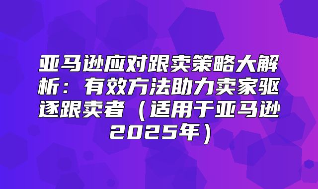 亚马逊应对跟卖策略大解析：有效方法助力卖家驱逐跟卖者适用于亚马逊2025年