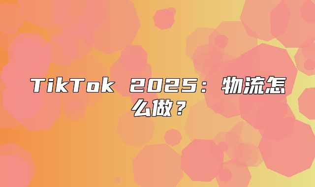 TikTok 2025物流怎么做？