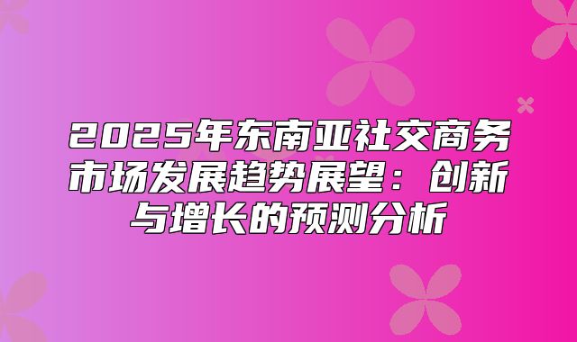 2025年东南亚社交商务市场发展趋势展望：创新与增长的预测分析