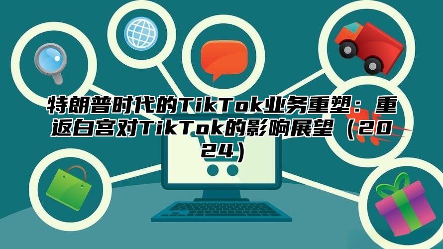 特朗普时代的TikTok业务重塑：重返白宫对TikTok的影响展望2025