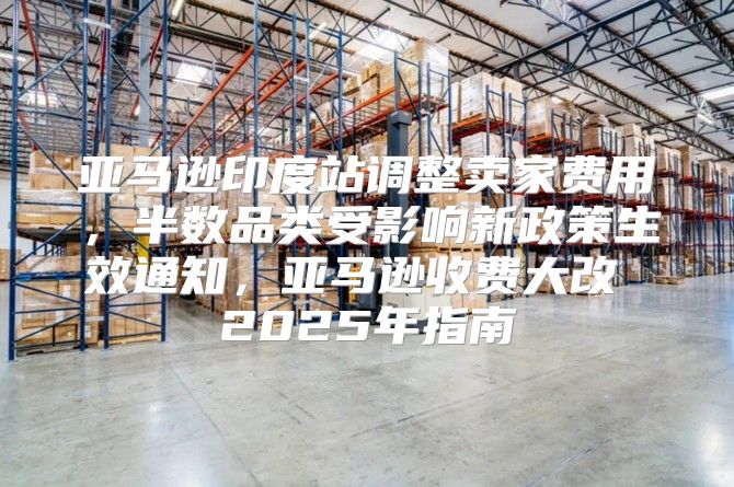 亚马逊印度站调整卖家费用，半数品类受影响新政策生效通知，亚马逊收费大改 2025年指南